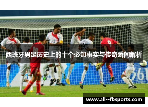 西班牙男足历史上的十个必知事实与传奇瞬间解析
