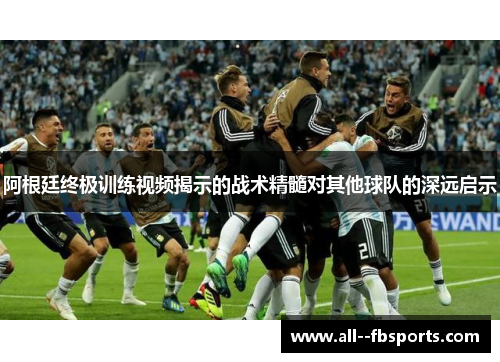 阿根廷终极训练视频揭示的战术精髓对其他球队的深远启示