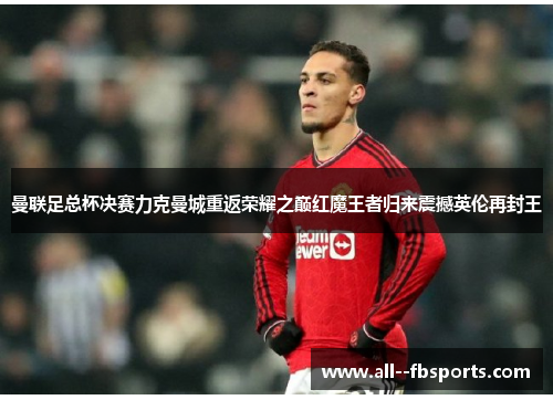 曼联足总杯决赛力克曼城重返荣耀之巅红魔王者归来震撼英伦再封王 曼联足总杯决赛力克曼城重返荣耀之巅红魔王者归来震撼英伦再封王